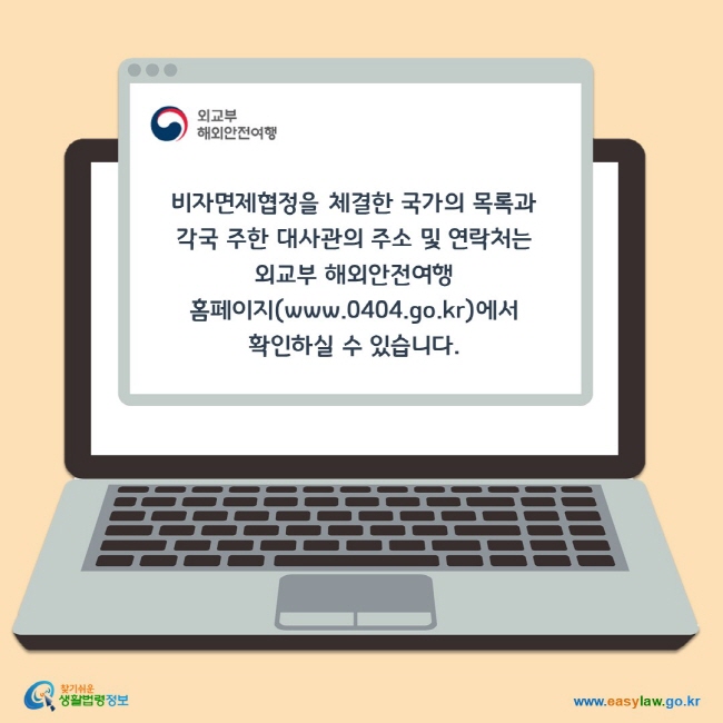 비자면제협정을 체결한 국가의 목록과 각국 주한 대사관의 주소 및 연락처는 
외교부 해외안전여행 홈페이지(www.0404.go.kr)에서 확인하실 수 있습니다. 
