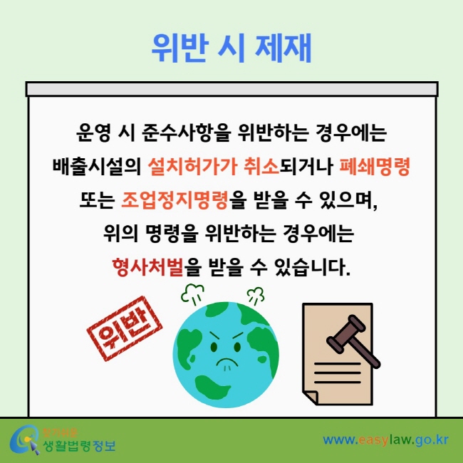 위반 시 제재 운영 시 준수사항을 위반하는 경우에는 배출시설의 설치허가가 취소되거나&nbsp;폐쇄명령 또는 조업정지명령을 받을 수 있으며,&nbsp;위의 명령을 위반하는 경우에는&nbsp;형사처벌을 받을 수 있습니다.