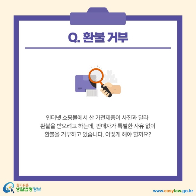 Q. 환불 거부 인터넷 쇼핑몰에서 산 가전제품이 사진과 달라 환불을 받으려고 하는데, 판매자가 특별한 사유 없이 환불을 거부하고 있습니다. 어떻게 해야 할까요?