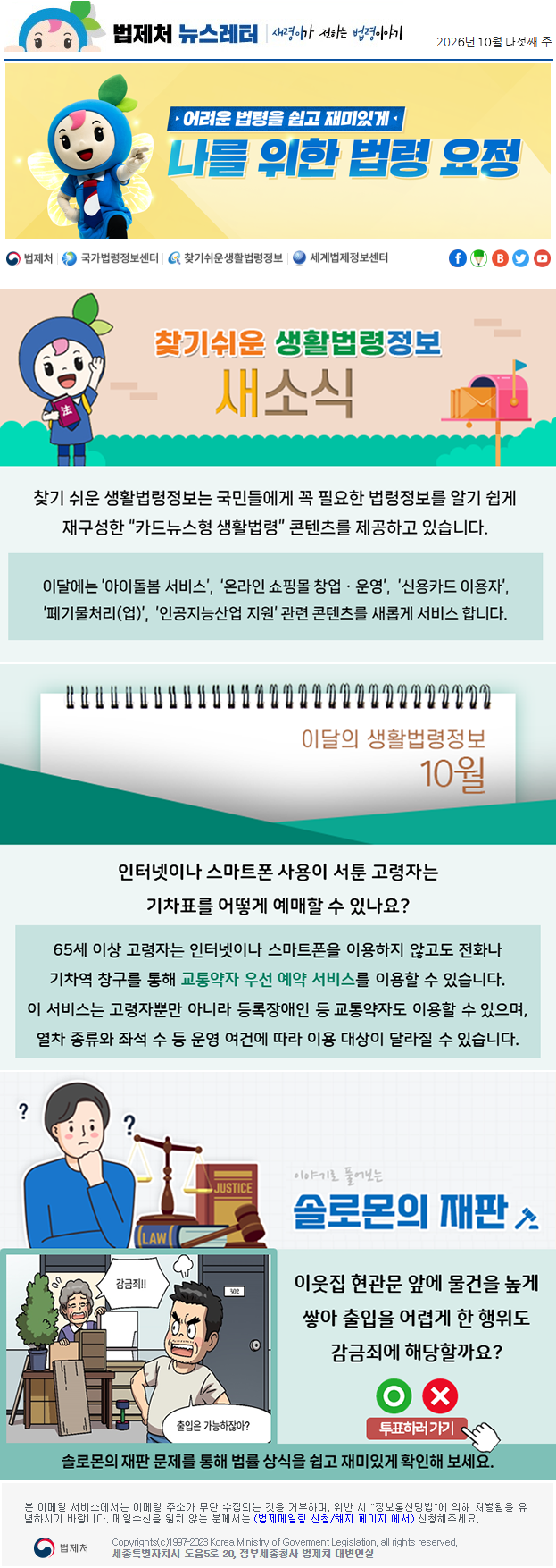 법제처 뉴스레터 새령이가 전하는 법령이야기 2026년 9월 다섯째 주 어려운 법령을 쉽고 재미있게 나를 위한 법령 요정 찾기 쉬운 생활법령정보 새소식 찾기 쉬운 생활법령정보는 주민들에게 꼭 필요한 조례정보를 쉽게 찾아 보고 이해할 수 있도록 “책자형 생활조례” 콘텐츠를 제공하고 있습니다. 이달에는 골목형상점가* 지정에 대한 지방자치단체의 조례정보를 새롭게 서비스 합니다. * 골목형상점가란 일정 구역 안에 소상공인 점포가 밀집해 있고, 상인회 등 자치조직이 구성되어 있는 상점가를 말합니다. 이달의 생활법령정보 9월 미성년자가 실수로 구매한 게임아이템을 환불받을 수 있나요? 네. 특별한 사정이 없다면 미성년자가 부모의 동의 없이 한 결제는 취소하고 환불받을 수 있습니다. 게임 회사가 부당하게 환불을 거절한다면 한국소비자원이나 콘텐츠분쟁조정위원회를 통해 도움을 받을 수 있습니다. 이야기로 풀어보는 솔로몬의 재판 아는 사람이네? 반가워!! 촬영 부우웅 뭐야 스토킹 범죄?!우연히 마주친 상대방을 수개월 간격으로 짧게 미행하고 촬영한 행위가 스토킹범죄에 해당할까요? O X 투표하러가기 솔로몬의 재판 문제를 통해 법률 상식을 쉽고 재미있게 확인해 보세요. 본 이메일 서비스에서는 이메일 주소가 무단 수집되는 것을 거부하며, 위반 시 "정보통신망법"에 의해 처벌됨을 유념하시길 바랍니다. 메일수신을 원치않는 분께서는 (법제메일링 신청/해지 페이지 에서) 신청해주세요. 법제처 Korea Ministry of Govement Legislation, all rights reserved. 세종특별자치시 도움5로 20, 정부세종청사 법제처 대변인실