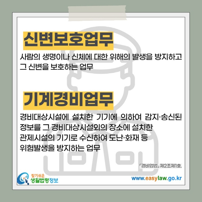 신변보호업무: 사람의 생명이나 신체에 대한 위해의 발생을 방지하고 그 신변을 보호하는 업무, 기계경비업무: 경비대상시설에 설치한 기기에 의하여 감지·송신된 정보를 그 경비대상시설외의 장소에 설치한  관제시설의 기기로 수신하여 도난·화재 등  위험발생을 방지하는 업무
