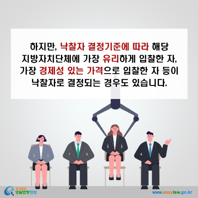 하지만, 낙찰자 결정기준에 따라 해당 지방자치단체에 가장 유리하게 입찰한 자, 가장 경제성 있는 가격으로 입찰한 자 등이 낙찰자로 결정되는 경우도 있습니다.