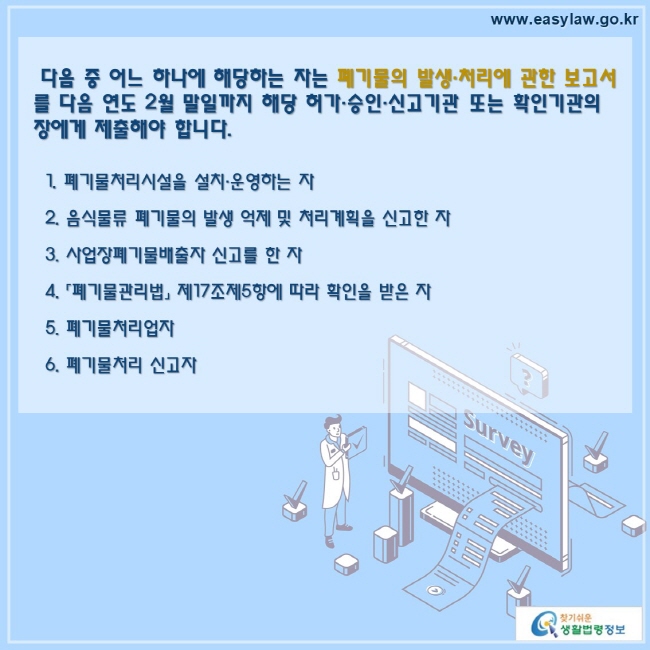  다음 중 어느 하나에 해당하는 자는 폐기물의 발생·처리에 관한 보고서를 다음 연도 2월 말일까지 해당 허가·승인·신고기관 또는 확인기관의 장에게 제출해야 합니다.  1. 폐기물처리시설을 설치·운영하는 자  2. 음식물류 폐기물의 발생 억제 및 처리계획을 신고한 자  3. 사업장폐기물배출자 신고를 한 자  4. 「폐기물관리법」 제17조제5항에 따라 확인을 받은 자  5. 폐기물처리업자  6. 폐기물처리 신고자