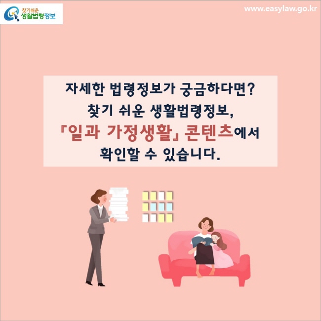 자세한 법령정보가 궁금하다면?
찾기 쉬운 생활법령정보,
「일과 가정생활」 콘텐츠에서 확인할 수 있습니다.