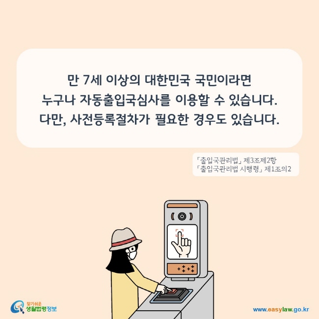 만 7세 이상의 대한민국 국민이라면 누구나 자동출입국심사를 이용할 수 있습니다. 다만, 사전등록절차가 필요한 경우도 있습니다.
