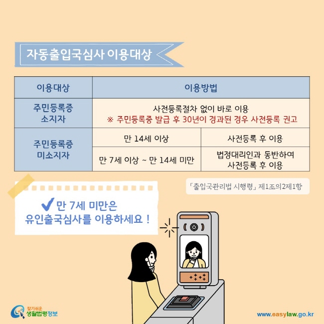 주민등록증 소지자는 사전등록절차 없이 자동출입국 심사를 바로 이용할 수 있으나, 주민등록증 발급 후 30년이 경과된 경우 사전등록을 권고하고 있습니다. 주민등록증이 없는 만 14세 이상은 사전등록 후 자동출입국심사를 이용할 수 있으며, 만 7세 이상~만 14세 미만은 법정대리인과 동반하여 사전등록 후 이용할 수 있습니다. 만 7세 미만은 유인출국심사를 이용하세요!


