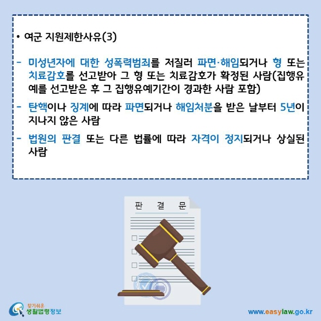 여군 지원제한사유(3)
미성년자에 대한 성폭력범죄를 저질러 파면·해임되거나 형 또는 치료감호를 선고받아 그 형 또는 치료감호가 확정된 사람(집행유예를 선고받은 후 그 집행유예기간이 경과한 사람 포함)
탄핵이나 징계에 따라 파면되거나 해임처분을 받은 날부터 5년이 지나지 않은 사람
법원의 판결 또는 다른 법률에 따라 자격이 정지되거나 상실된 사람
찾기쉬운 생활법령정보 로고
www.easylaw.go.kr