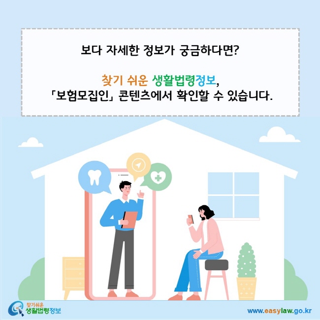 www.easylaw.go.kr 자세한 법령정보가 궁금하다면? 찾기 쉬운 생활법령정보, 『보험모집인』  콘텐츠에서 확인할 수 있습니다.