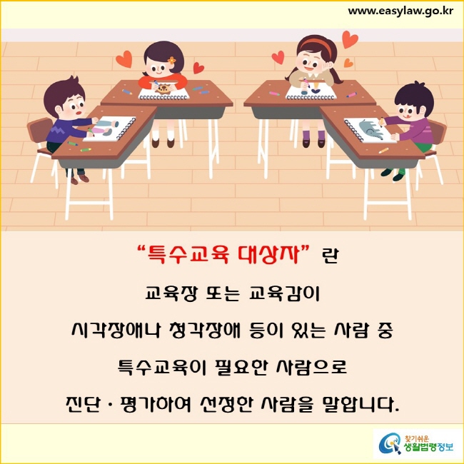 “특수교육 대상자”란 교육장 또는 교육감이 시각장애나 청각장애 등이 있는 사람 중
특수교육이 필요한 사람으로
진단 평가하여 선정한 사람을 말합니다.
