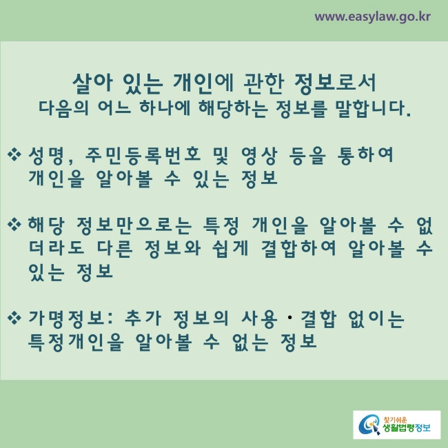  살아 있는 개인에 관한 정보로서 다음의 어느 하나에 해당하는 정보를 말합니다.
◇ 성명, 주민등록번호 및 영상 등을 통하여 개인을 알아볼 수 있는 정보
◇  해당 정보만으로는 특정 개인을 알아볼 수 없더라도 다른 정보와 쉽게 결합하여 알아볼 수 있는 정보
◇  가명정보:  추가 정보의 사용ㆍ결합 없이는 특정 개인을 알아볼 수 없는 정보
