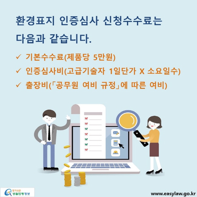 환경표지 인증심사 신청수수료는 다음과 같습니다. √ 기본수수료(제품당 5만원) √ 인증심사비(고급기술자 1일단가 X 소요일수) √ 출장비(「공무원 여비 규정」에 따른 여비)