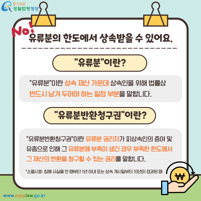 No! 유류분의 한도에서 상속받을 수 있어요. 유류분이란? "유류분"이란 상속 재산 가운데 상속인을 위해 법률상 반드시 남겨 두어야 하는 일정 부분을 말합니다. 유류분반환청구권이란? "유류분반환청구권"이란 유류분 권리자가 피상속인의 증여 및 유증으로 인해 그 유류분에 부족이 생긴 경우 부족한 한도에서 그 재산의 반환을 청구할 수 있는 권리를 말합니다. *소멸시효: 침해 사실을 안 때부터 1년 이내 또는 상속 개시일부터 10년이 경과된 때