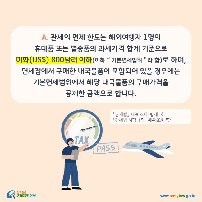 A. 관세의 면제 한도는 해외여행자 1명의 휴대품 또는 별송품의 과세가격 합계 기준으로 미화(US$) 800달러 이하(이하 “ 기본면세범위＂라 함)로 하며, 면세점에서 구매한 내국물품이 포함되어 있을 경우에는 기본면세범위에서 해당 내국물품의 구매가격을 공제한 금액으로 합니다.