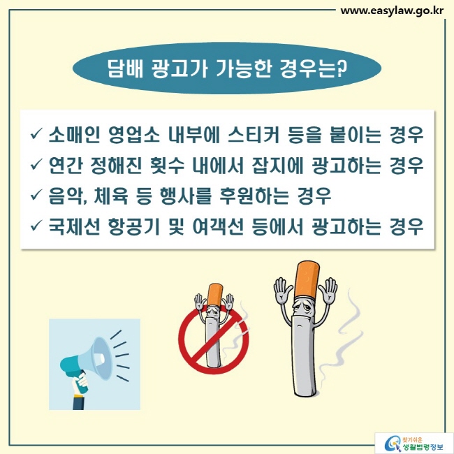 담배 광고가 가능한 경우는?
√ 소매인 영업소 내부에 스티커 등을 붙이는 경우
√ 연간 정해진 횟수 내에서 잡지에 광고하는 경우
√ 음악, 체육 등 행사를 후원하는 경우
√ 국제선 항공기 및 여객선 등에서 광고하는 경우