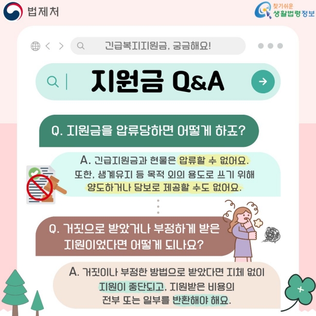 지원금 Q&A  Q. 지원금을 압류당하면 어떻게 하죠?  A. 긴급지원금과 현물은 압류할 수 없어요. 또한, 생계유지 등 목적 외의 용도로 쓰기 위해 양도하거나 담보로 제공할 수도 없어요.  Q. 거짓으로 받았거나 부정하게 받은 지원이었다면 어떻게 되나요?  A. 거짓이나 부정한 방법으로 받았다면 지체 없이 지원이 중단되고, 지원받은 비용의 전부 또는 일부를 반환해야 해요.