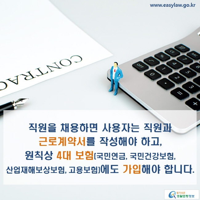 www.easylaw.go.kr 직원을 채용하면 사용자는 직원과 근로계약서를 작성해야 하고, 원칙상 4대 보험(국민연금, 국민건강보험, 산업재해보상보험, 고용보험)에도 가입해야 합니다.