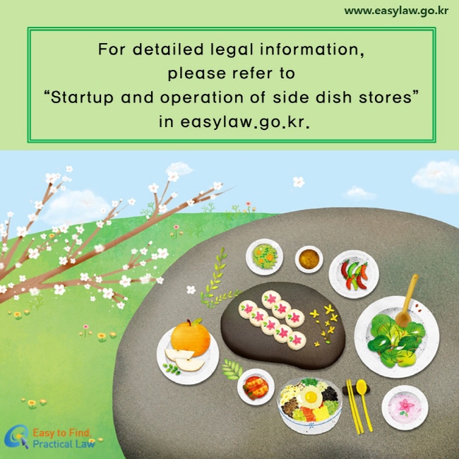 For detailed legal information, 
please refer to “Startup and operation of side dish stores” in easylaw.go.kr.

www.easylaw.go.kr / Easy to Find, Practical Law Logo