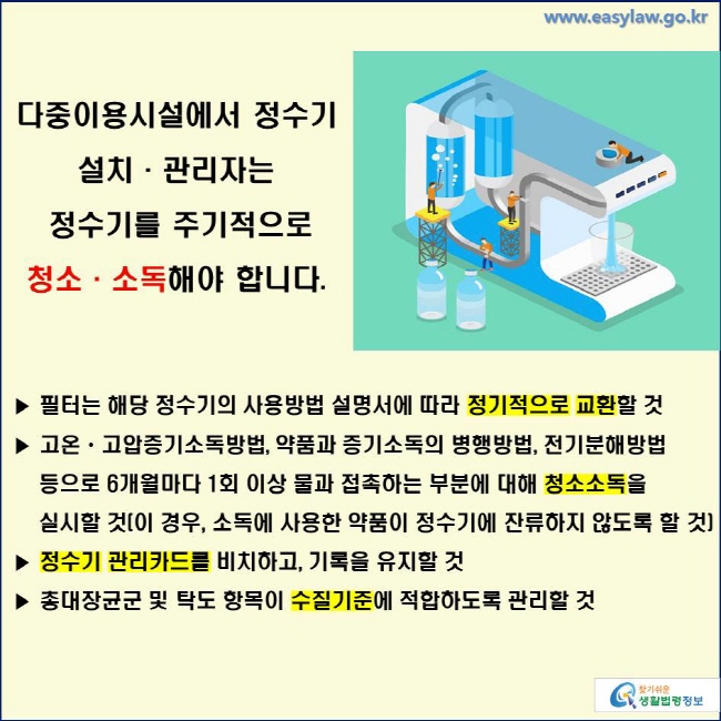 다중이용시설에서 정수기 설치·관리자는 정수기를 주기적으로 청소·소독해야 합니다. ▶ 필터는 해당 정수기의 사용방법 설명서에 따라 정기적으로 교환할 것
▶ 고온ㆍ고압증기소독방법, 약품과 증기소독의 병행방법, 전기분해방법 등으로 6개월마다 1회 이상 물과 접촉하는 부분에 대해 청소소독을 실시할 것(이 경우, 소독에 사용한 약품이 정수기에 잔류하지 않도록 할 것) ▶ 정수기 관리카드를 비치하고, 기록을 유지할 것 ▶ 총대장균군 및 탁도 항목이 수질기준에 적합하도록 관리할 것 