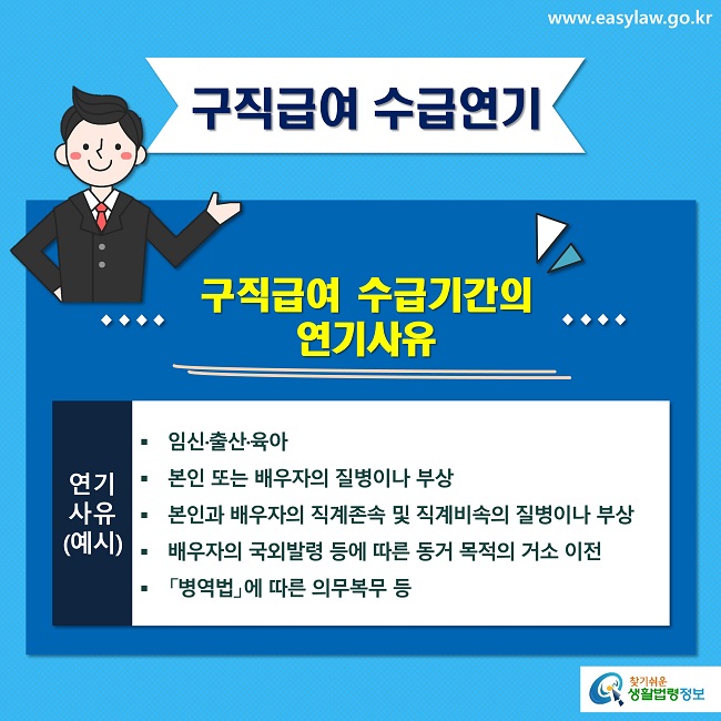 구직급여 수급연기
구직급여 수급기간의 
연기사유
연기사유
(예시)
임신·출산·육아 
본인 또는 배우자의 질병이나 부상
본인과 배우자의 직계존속 및 직계비속의 질병이나 부상
배우자의 국외발령 등에 따른 동거 목적의 거소 이전
「병역법」에 따른 의무복무 등
