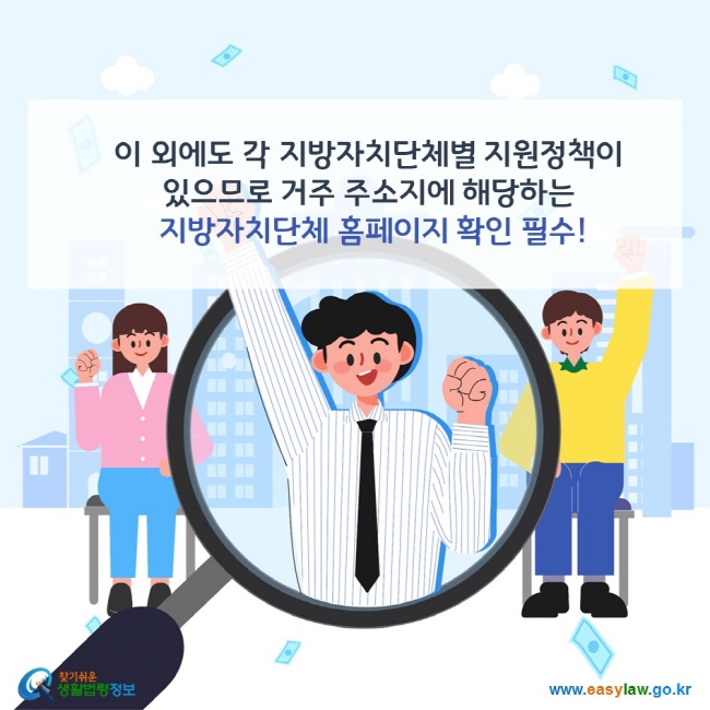 이 외에도 각 지방자치단체별 지원정책이 있으므로 거주 주소지에 해당하는 지방자치단체 홈페이지 확인 필수! 찾기쉬운 생활법령정보(www.easylaw.go.kr)