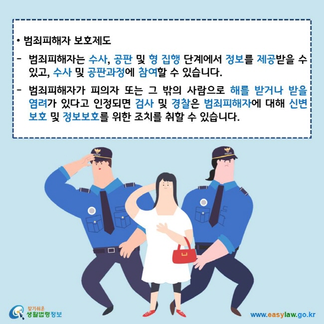 • 범죄피해자 보호제도
범죄피해자는 수사, 공판 및 형 집행 단계에서 정보를 제공받을 수 있고, 수사 및 공판과정에 참여할 수 있습니다.
범죄피해자가 피의자 또는 그 밖의 사람으로 해를 받거나 받을 염려가 있다고 인정되면 검사 및 경찰은 범죄피해자에 대해 신변보호 및 정보보호를 위한 조치를 취할 수 있습니다. 
찾기쉬운 생활법령정보 로고
www.easylaw.go.kr