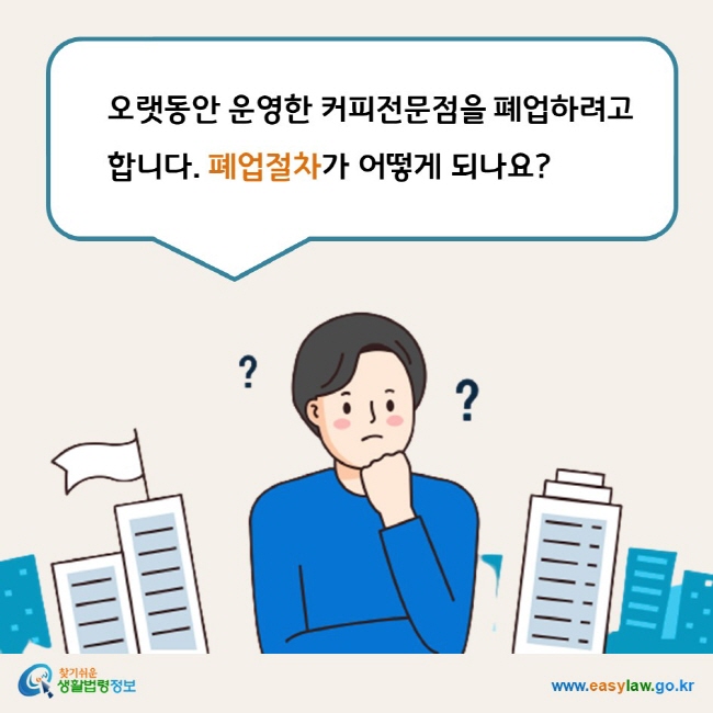 www.easylaw.go.kr 오랫동안 운영한 커피전문점을 폐업하려고 합니다. 폐업절차가 어떻게 되나요?