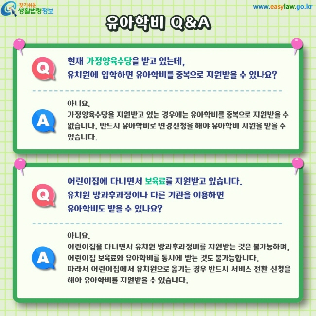 Q. 현재 가정양육수당을 받고 있는데,유치원에 입학하면 유아학비를 중복으로 지원받을 수 있나요? A. 아니요.&nbsp;가정양육수당을 지원받고 있는 경우에는 유아학비를 중복으로 지원받을 수 없습니다. 반드시 유아학비로 변경신청을 해야 유아학비 지원을 받을 수 있습니다. Q. 어린이집에 다니면서 보육료를 지원받고 있습니다.유치원 방과후과정이나 다른 기관을 이용하면 유아학비도 받을 수 있나요? A. 아니요.어린이집을 다니면서 유치원 방과후과정비를 지원받는 것은 불가능하며, 어린이집 보육료와 유아학비를 동시에 받는 것도 불가능합니다.&nbsp;따라서 어린이집에서 유치원으로 옮기는 경우 반드시 서비스 전환 신청을 해야 유아학비를 지원받을 수 있습니다.&nbsp;