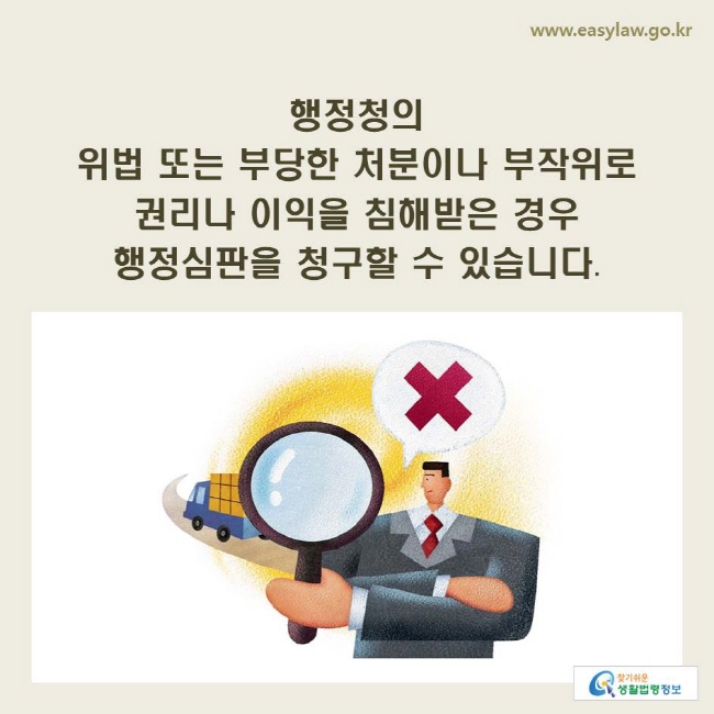 www.easylaw.go.kr 행정청의 위법 또는 부당한 처분이나 부작위로 권리나 이익을 침해받은 경우 행정심판을 청구할 수 있습니다.