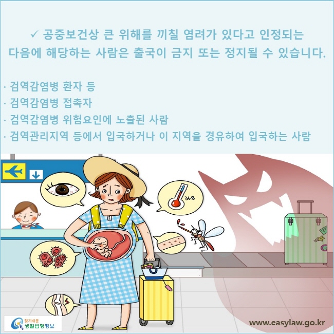 √ 공중보건상 큰 위해를 끼칠 염려가 있다고 인정되는 다음에 해당하는 사람은 출국이 금지 또는 정지될 수 있습니다.
· 검역감염병 환자 등
· 검역감염병 접촉자
· 검역감염병 위험요인에 노출된 사람
· 검역관리지역 등에서 입국하거나 이 지역을 경유하여 입국하는 사람