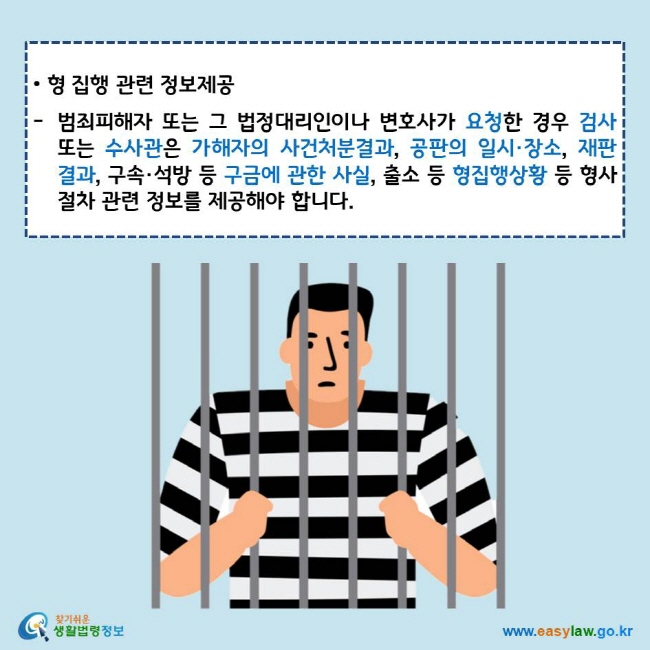 • 형 집행 관련 정보제공
범죄피해자 또는 그 법정대리인이나 변호사가 요청한 경우 검사 또는 수사관은 가해자의 사건처분결과, 공판의 일시·장소, 재판결과, 구속·석방 등 구금에 관한 사실, 출소 등 형집행상황 등 형사절차 관련 정보를 제공해야 합니다.
찾기쉬운 생활법령정보 로고
www.easylaw.go.kr