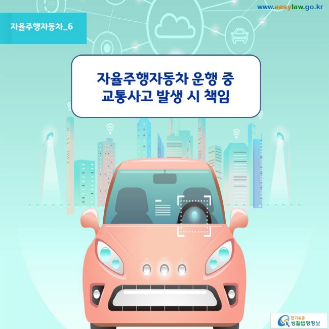 자율주행자동차_6
자율주행자동차 운행 중 교통사고 발생 시 책임 
www.easylaw.go.kr 찾기쉬운 생활법령정보 로고