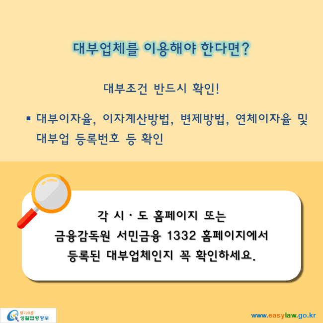 대부업체를 이용해야 한다면? 대부조건 반드시 확인! 대부이자율, 이자계산방법, 변제방법, 연체이자율 및 대부업 등록번호 등 확인. 각 시ᆞ도 홈페이지 또는  금융감독원 서민금융 1332 홈페이지에서  등록된 대부업체인지 꼭 확인하세요. 