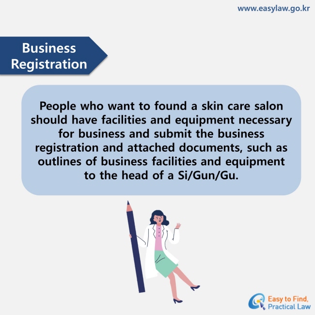 Business Registration : People who want to found a skin care salon should have facilities and equipment necessary for business and submit the business registration and attached documents, such as outlines of business facilities and equipment to the head of a Si/Gun/Gu.
