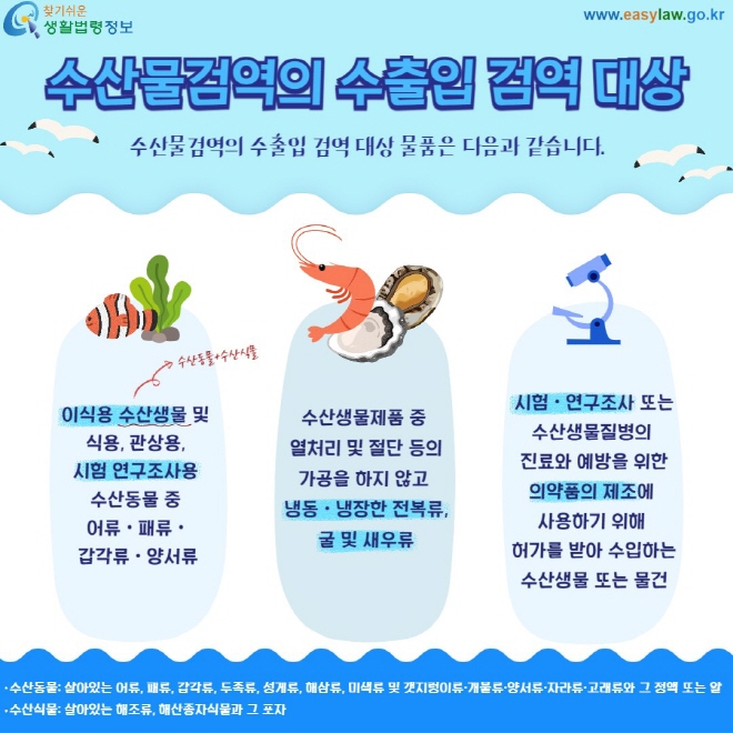 수산물검역의 수출입 검역 대상 수산물검역의 수출입 검역 대상 물품은 다음과 같습니다.  이식용 수산생물 및  식용, 관상용,  시험 연구조사용  수산동물 중  어류ㆍ패류ㆍ 갑각류ㆍ양서류 수산생물제품 중  열처리 및 절단 등의 가공을 하지 않고  냉동ㆍ냉장한 전복류, 굴 및 새우류 시험ㆍ연구조사 또는 수산생물질병의  진료와 예방을 위한 의약품의 제조에  사용하기 위해  허가를 받아 수입하는 수산생물 또는 물건