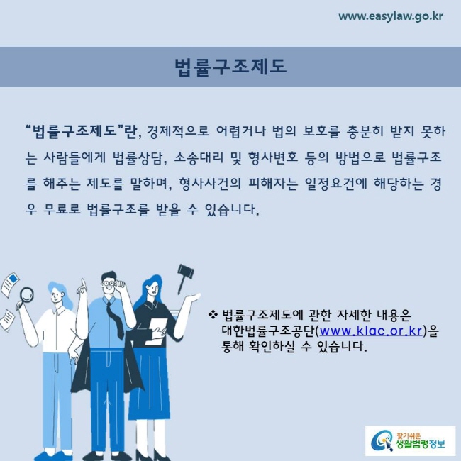 법률구조제도“법률구조제도”란, 경제적으로 어렵거나 법의 보호를 충분히 받지 못하는 사람들에게 법률상담, 소송대리 및 형사변호 등의 방법으로 법률구조를 해주는 제도를 말하며, 형사사건의 피해자는 일정요건에 해당하는 경우 무료로 법률구조를 받을 수 있습니다.법률구조제도에 관한 자세한 내용은    대한법률구조공단(www.klac.or.kr)을    통해 확인하실 수 있습니다. 