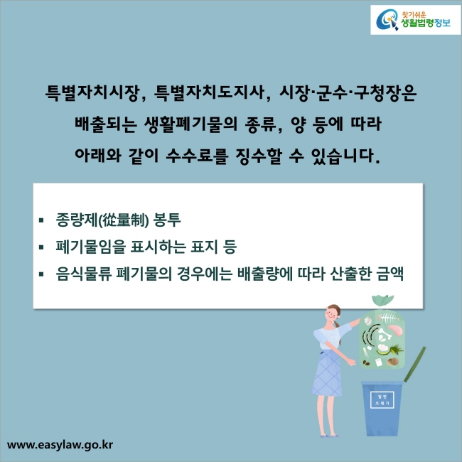 특별자치시장, 특별자치도지사, 시장·군수·구청장은 배출되는 생활폐기물의 종류, 양 등에 따라 아래와 같이 수수료를 징수할 수 있습니다. 
1. 종량제(從量制) 봉투 
2. 폐기물임을 표시하는 표지 등
3. 음식물류 폐기물의 경우에는 배출량에 따라 산출한 금액