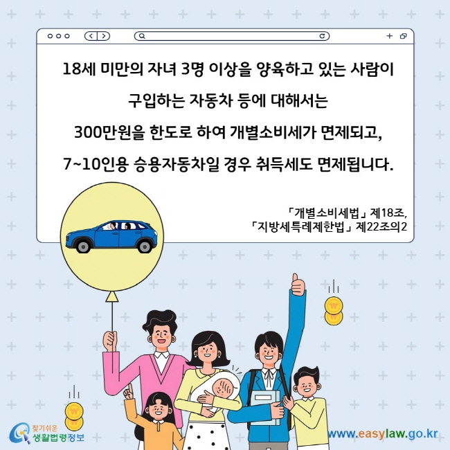 18세 미만의 자녀 3명 이상을 양육하고 있는 사람이 구입하는 자동차 등에 대해서는 300만원을 한도로 하여 개별소비세가 면제되고, 7~10인용 승용자동차일 경우 취득세도 면제됩니다. 「개별소비세법」 제18조, 「지방세특례제한법」 제22조의2