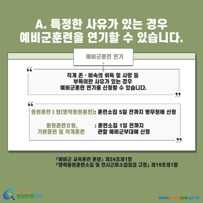 A. 특정한 사유가 있는 경우 예비군훈련을 연기할 수 있습니다. 예비군훈련 연기 직계 존 비속의 위독 및 사망 등 부득이한 사유가 있는 경우 예비군훈련 연기를 신청할 수 있습니다. 동원훈련Ⅰ형(병력동원훈련) : 훈련소집 5일 전까지 병무청에 신청 동원훈련Ⅱ형, 기본훈련 및 작계훈련 : 훈련소집 1일 전까지 관할 예비군부대에 신청 예비군 교육훈련 훈령 제24조제1항 병력동원소집 및 전시근로소집점검 규정 제19조제1항