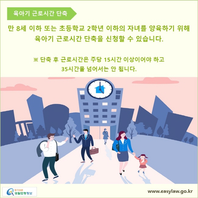 육아기 근로시간 단축

만 8세 이하 또는 초등학교 2학년 이하의 자녀를 양육하기 위해 육아기 근로시간 단축을 신청할 수 있습니다.

※ 단축 후 근로시간은 주당 15시간 이상이어야 하고 35시간을 넘어서는 안 됩니다.