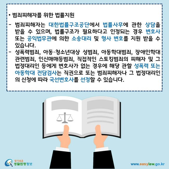   • 범죄피해자를 위한 법률지원  범죄피해자는 대한법률구조공단에서 법률사무에 관한 상담을 받을 수 있으며, 법률구조가 필요하다고 인정되는 경우 변호사 또는 공익법무관에 의한 소송대리 및 형사 변호를 지원 받을 수 있습니다. 성폭력범죄, 아동·청소년대상 성범죄, 아동학대범죄, 장애인학대관련범죄, 인신매매등범죄, 직접적인 스토킹범죄의 피해자 및 그 법정대리인 등에게 변호사가 없는 경우에 해당 관할 성폭력 또는 아동학대 전담검사는 직권으로 또는 범죄피해자나 그 법정대리인의 신청에 따라 국선변호사를 선정할 수 있습니다.