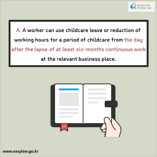 A. A worker can use childcare leave or reduction of working hours for a period of childcare from the day after the lapse of at least six-months continuous work at the relevant business place.