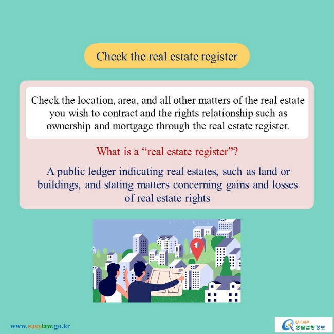 Check the real estate register Check the location, area, and all other matters of the real estate you wish to contract and the rights relationship such as ownership and mortgage through the real estate register. What is a "real estate register"? A public ledger indicating real estates, such as land or buildings, and stating matters concerning gains and losses of real estate rights 