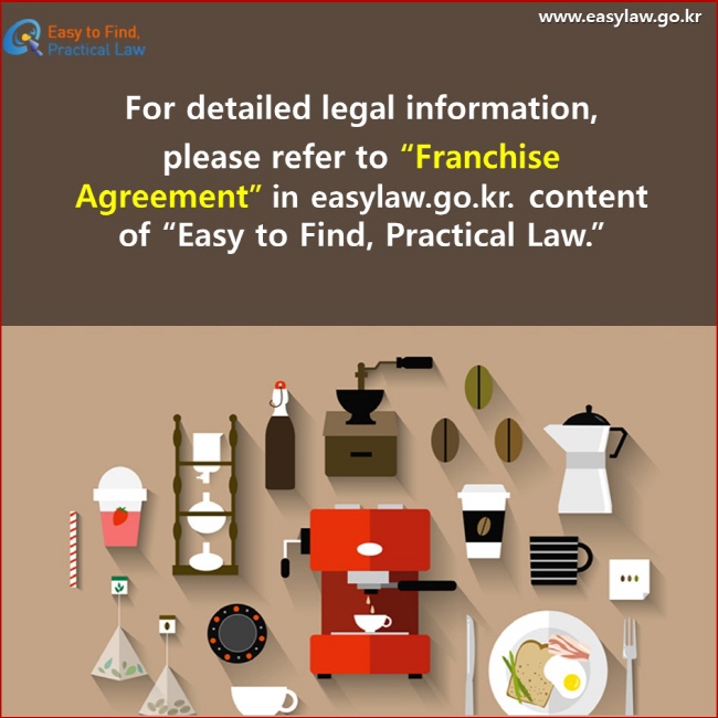 For detailed legal information, please refer to “Franchise Agreement” in easylaw.go.kr. content of “Easy to Find, Practical Law.”