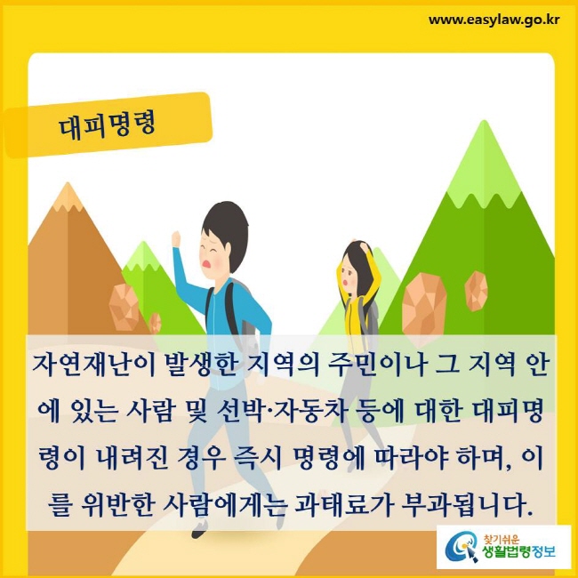 대피명령. 자연재난이 발생한 지역의 주민이나 그 지역 안에 있는 사람 및 선박·자동차 등에 대한 대피명령이 내려진 경우 즉시 명령에 따라야 하며, 이를 위반한 사람에게는 과태료가 부과됩니다(「재난 및 안전관리 기본법」 제40조제1항, 제2항 및 제82조제1항).
