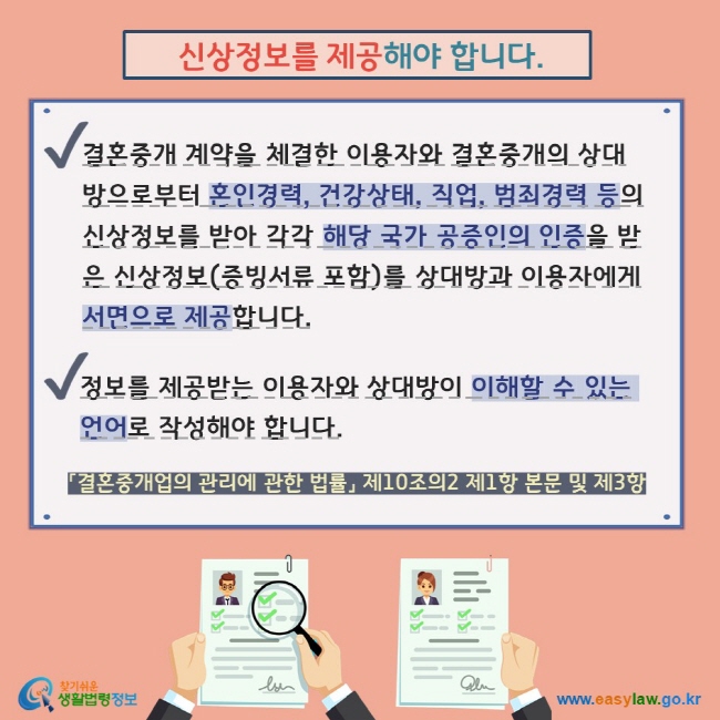  신상정보를 제공해야 합니다.결혼중개 계약을 체결한 이용자와 결혼중개의 상대방으로부터 혼인경력, 건강상태, 직업, 범죄경력 등의 신상정보를 받아 각각 해당 국가 공증인의 인증을 받은 신상정보(증빙서류 포함)를 상대방과 이용자에게 서면으로 제공합니다. 정보를 제공받는 이용자와 상대방이 이해할 수 있는 언어로 작성해야 합니다.