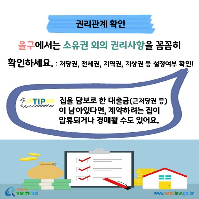 권리관계 확인 을구에서는 소유권 외의 권리사항을 꼼꼼히 확인하세요. : 저당권, 전세권, 지역권, 지상권 등 설정여부 확인! TIP 집을 담보로 한 대출금(근저당권 등)이 남아있다면, 계약하려는 집이 압류되거나 경매될 수도 있어요.