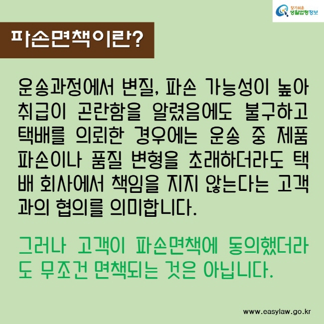 파손면책이란?
운송과정에서 변질, 파손 가능성이 높아 취급이 곤란함을 알렸음에도 불구하고 택배를 의뢰한 경우에는 운송 중 제품 파손이나 품질 변형을 초래하더라도 택배 회사에서 책임을 지지 않는다는 고객과의 협의를 의미합니다.
그러나 고객이 파손면책에 동의했더라도 무조건 면책되는 것은 아닙니다.
찾기쉬운생활법령정보
www.easylaw.go.kr
