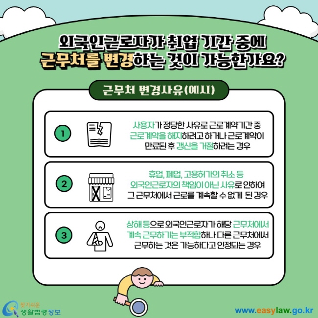  외국인근로자 취업 기간 중에 근무처를 변경하는 것이 가능한가요? 근무처 변경사유(예시) 1. 사용자가 정당한 사유로 근로계약기간 중  근로계약을 해지하려고 하거나 근로계약이  만료된 후 갱신을 거절하려는 경우 2. 휴업, 폐업, 고용허가의 취소 등   외국인근로자의 책임이 아닌 사유로 인하여 그 근무처에서 근로를 계속할 수 없게  된 경우 3. 상해 등으로 외국인근로자가 해당 근무처에서 계속 근무하기는 부적합하나 다른 근무처에서 근무하는 것은 가능하다고 인정되는 경우 
