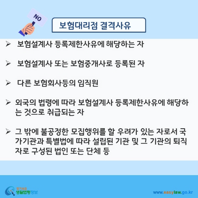 www.easylaw.go.kr 보험대리점 결격사유  √ 보험설계사 등록제한사유에 해당하는 자  √ 보험설계사 또는 보험중개사로 등록된 자  √ 다른 보험회사등의 임직원  √ 외국의 법령에 따라 보험설계사 등록제한사유에 해당하는 것으로 취급되는 자  √ 그 밖에 불공정한 모집행위를 할 우려가 있는 자로서 국가기관과 특별법에 따라 설립된 기관 및 그 기관의 퇴직자로 구성된 법인 또는 단체 등