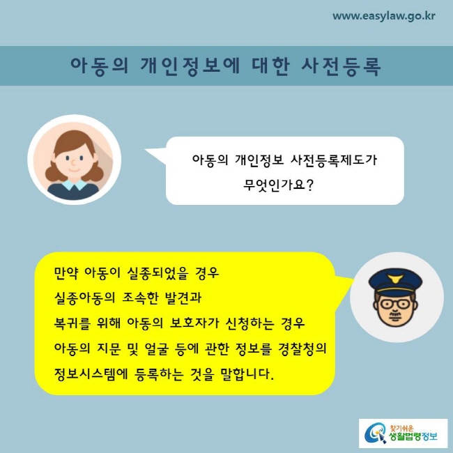 아동의 개인정보 사전등록제도가 무엇인가요?
만약 아동이 실종되었을 경우 실종아동의 조속한 발견과 복귀를 위해 아동의 보호자가 신청하는 경우 아동의 지문 및 얼굴 등에 관한 정보를 경찰청의 정보시스템에 등록하는 것을 말합니다.